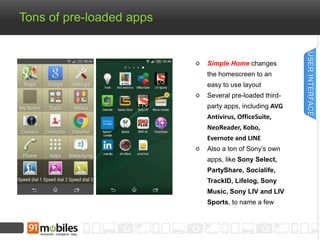 Tons of pre-loaded apps 
Simple Home changes 
the homescreen to an 
easy to use layout 
Several pre-loaded third-party 
apps, including AVG 
Antivirus, OfficeSuite, 
NeoReader, Kobo, 
Evernote and LINE 
Also a ton of Sony’s own 
apps, like Sony Select, 
PartyShare, Socialife, 
TrackID, Lifelog, Sony 
Music, Sony LIV and LIV 
Sports, to name a few 
USER INTERFACE 
 