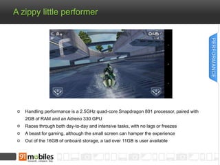 A zippy little performer 
Handling performance is a 2.5GHz quad-core Snapdragon 801 processor, paired with 
2GB of RAM and an Adreno 330 GPU 
Races through both day-to-day and intensive tasks, with no lags or freezes 
A beast for gaming, although the small screen can hamper the experience 
Out of the 16GB of onboard storage, a tad over 11GB is user available 
PERFORMANCE 
 