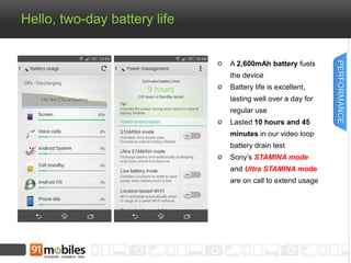 Hello, two-day battery life 
A 2,600mAh battery fuels 
the device 
Battery life is excellent, 
lasting well over a day for 
regular use 
Lasted 10 hours and 45 
minutes in our video loop 
battery drain test 
Sony’s STAMINA mode 
and Ultra STAMINA mode 
are on call to extend usage 
PERFORMANCE 
 