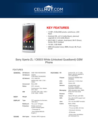 KEY FEATURES
                                                   • 13 MP, 4128x3096 pixels, autofocus, LED
                                                     flash
                                                   • Android OS, v4.1.2 (Jelly Bean), planned
                                                     upgrade to v4.2 (Jelly Bean)
                                                   • Wi-Fi 802.11 a/b/g/n, dual-band, Wi-Fi Direct,
                                                     DLNA, Wi-Fi hotspot
                                                   • 16 GB, 2 GB RAM
                                                   • SMS (threaded view), MMS, Email, IM, Push
                                                     Email




    Sony Xperia ZL / C6503 White (Unlocked Quadband) GSM
                            Phone

FEATURES
GENERAL   2G Network    GSM 1900/1800/900/850           FEATURES OS             Android OS, v4.1.2 (Jelly
                                                                                Bean), planned upgrade to
         3G Network    HSDPA
                                                                                v4.2 (Jelly Bean)
                        2100/1900/1700/900/850
                                                                   Chipset     Qualcomm MDM9215M /
         4G Network    LTE /1900/700
                                                                                APQ8064
                      HSDPA 850 / 900 / 2100 -
                                                                   CPU         Quad-core 1.5 GHz Krait
                        C6503
                                                                   GPU         Adreno 320
         Announced     Micro-SIM
                                                                   Sensors     Accelerometer, gyro,
         Status        2013, January
                                                                                proximity, compass,
                      Coming soon. Exp. release                               barometer (C6502 only)
                        2013, April
                                                                   Messaging   SMS (threaded view), MMS,
         SIM           LTE 800 / 850 / 900 / 1800 /                            Email, IM, Push Email
                        2100 / 2600 - C6503

                                                                   Browser     HTML5
                                                                   Radio       Stereo FM radio with RDS
BODY      Weight



                                                                   GPS         Yes, with A-GPS support and
                                                                                GLONASS
DISPLAY   Type          TFT capacitive touchscreen,
                        16M colors                                 Java        Yes, via Java MIDP emulator
         Multitouch    Yes, up to 10 fingers                      Colors      Black, White
         Protection    Shatter proof and                                     - SNS integration
                        scratch-resistant glass
                                                                              - TV-out (via MHL A/V link)
                      - Timescape UI
                                                                              - One-touch mirroring
                      - Sony Mobile BRAVIA
                        Engine 2                                              - IR Remote





                                                                              - Active noise cancellation
                                                                                with dedicated mic
SOUND     Alert types   Vibration; MP3 ringtones
 