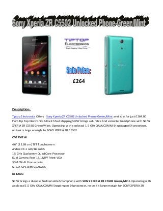 £264

Description:
Tiptop Electronics Offers Sony Xperia ZR C5502 Unlocked Phone-Green/Mint available for just £264.00
from Tip Top Electronics UK with fast shipping.SONY brings a durable And versatile Smartphone with SONY
XPERIA ZR C5502 Green/Mint. Operating with a colossal 1.5 GHz QUALCOMM Snapdragon S4 processor,
no task is large enough for SONY XPERIA ZR C5502.
OVERVIEW:
4.6" (11.68 cm) TFT Touchscreen
Android 4.1 Jelly Bean OS
1.5 GHz Qualcomm Quad Core Processor
Dual Camera Rear 13.1 MP/ Front VGA
3G & Wi-Fi Connectivity
GPS/A-GPS with GLONASS
DETAILS:
SONY brings a durable And versatile Smartphone with SONY XPERIA ZR C5502 Green/Mint. Operating with
a colossal 1.5 GHz QUALCOMM Snapdragon S4 processor, no task is large enough for SONY XPERIA ZR

 