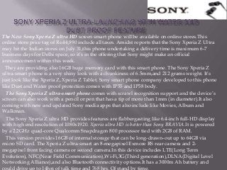 The New Sony Xperia Z ultra HD screen smart phone will be available on online stores.This
online store price tag of Rs.44,990 include all taxes. Amidst reports that the Sony Xperia Z Ultra
may hit the Indian stores on July 31,this phone undertaking a delivery time is maximum 6-7
business days for Delhi space, so it’s in the offering that Sony might make an official
announcement within this week.
They are providing also 16GB huge memory card with this smart phone. The Sony Xperia Z
ultra-smart phone is a very shiny look with a chunkiness of 6.5mm,and 212 grams weight. It’s
just look like the Xperia Z, Xperia Z Tablet. Sony smart phone company developed to this phone
like Dust and Water proof protection comes with IP55 and IP58 body.
The Sony Xperia Z ultra-smart phone comes with scrawl recognition support and the device’s
screen can also work with a pencil or pen that has a tip of more than 1mm (in diameter).It also
coming with new and updated Sony media apps that also include like Movies, Album and
Walkman.
The Sony Xperia Z ultra HD provides features are flabbergasting like 6.4-inch full-HD display
with high end resolution of 1080x1920. Xperia ultra HD is better than Sony BRAVIA.It is powered
by a 2.2GHz quad-core Qualcomm Snapdragon 800 processor tied with 2GB of RAM.
This version provides 16GB of internal storage that can be long-drawn-out up to 64GB via
micro SD card. The Xperia Z ultra-smart an 8-megapixel Exmore RS rear camera and 2-
megapixel front facing camera or second camera.In this device includes LTE(Long Term
Evolution), NFC(Near Field Communication),Wi-Fi,3G(Third generation),DLNA(Digital Level
Networking Alliance),and also Bluetooth connectivity options.It has a 3000m Ah battery and
could drive up to 14hrs of talk time and 768 hrs. Of stand by time.
 