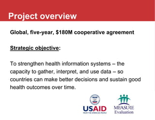Global, five-year, $180M cooperative agreement
Strategic objective:
To strengthen health information systems – the
capacity to gather, interpret, and use data – so
countries can make better decisions and sustain good
health outcomes over time.
Project overview
 