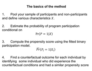 The basics of the method
1. Pool your sample of participants and non-participants
and define various characteristics 𝑋.
2. Estimate the probability of program participation
conditional on
Pr 𝑃 = 1|𝑋
3. Compute the propensity score using the fitted binary
participation model.
𝑃𝑟 𝑃𝑖 = 1|𝑋𝑖
4. Find a counterfactual outcome for each individual by
identifying some individual who did experience the
counterfactual conditions and had a similar propensity score
 