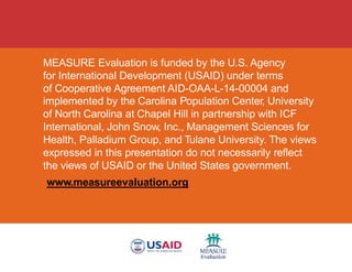 MEASURE Evaluation is funded by the U.S. Agency
for International Development (USAID) under terms
of Cooperative Agreement AID-OAA-L-14-00004 and
implemented by the Carolina Population Center, University
of North Carolina at Chapel Hill in partnership with ICF
International, John Snow, Inc., Management Sciences for
Health, Palladium Group, and Tulane University. The views
expressed in this presentation do not necessarily reflect
the views of USAID or the United States government.
www.measureevaluation.org
 