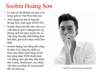 Soobin Hoàng Sơn
• Là một cái tên không còn quá xa lạ
trong giới trẻ Việt Nam hiện nay.
• Anh chàng tên thật là Nguyễn
Hoàng Sơn, sinh ngày 10/09/1992.
• Soobin được biết đến như một ca sĩ
xuất thân từ giới Underground với
phong cách âm nhạc mạnh mẽ, cá
tính cũng như đầy chất khẳng định
bản thân, giá trị âm nhạc mình theo
đuổi.
• Soobin Hoàng Sơn đồng thời cũng
là nhạc sĩ trẻ sáng tác nhiều ca
khúc cho chính mình bằng sự kết
hợp dòng nhạc EDM thịnh hành
vào những năm gần đây, điển hình
như Lalala, Daydreams, tuy nhiên
vẫn chưa tạo được ấn tượng mạnh
đối với khán giả Nguồn: Facebook Hoàng Sơn Nguyễn
 