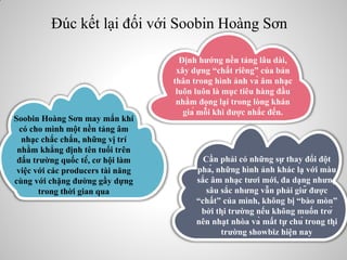 Đúc kết lại đối với Soobin Hoàng Sơn
Định hướng nền tảng lâu dài,
xây dựng “chất riêng” của bản
thân trong hình ảnh và âm nhạc
luôn luôn là mục tiêu hàng đầu
nhằm đọng lại trong lòng khán
giả mỗi khi được nhắc đến.
Cần phải có những sự thay đổi đột
phá, những hình ảnh khác lạ với màu
sắc âm nhạc tươi mới, đa dạng nhưng
sâu sắc nhưng vẫn phải giữ được
“chất” của mình, không bị “bào mòn”
bởi thị trường nếu không muốn trở
nên nhạt nhòa và mất tự chủ trong thị
trường showbiz hiện nay
Soobin Hoàng Sơn may mắn khi
có cho mình một nền tảng âm
nhạc chắc chắn, những vị trí
nhằm khẳng định tên tuổi trên
đấu trường quốc tế, cơ hội làm
việc với các producers tài năng
cùng với chặng đường gầy dựng
trong thời gian qua
 