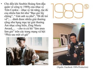 • Cho đến khi Soobin Hoàng Sơn đầu
quân về công ty 1989s của nhạc sỹ
Tiên Cookie – nhạc sỹ tài năng, mẹ đẻ
của nhiều bản hit như “Bao giờ lấy
chồng”, “ Gửi anh xa nhớ”, “Đi để trở
về”,… dành đươc nhiều giải thưởng
cũng như hạng mục tại giải thưởng
Âm nhạc cống hiến, Zing Music
Award,… - cho ra cú hit “làm mưa
làm gió” trên các trang mạng xã hội
“Phía sau một cô gái”
(Nguồn: Facebook 1989s Production)
 