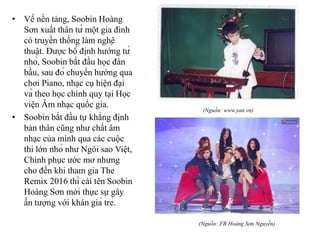 • Về nền tảng, Soobin Hoàng
Sơn xuất thân từ một gia đình
có truyền thống làm nghệ
thuật. Được bố định hướng từ
nhỏ, Soobin bắt đầu học đàn
bầu, sau đó chuyển hướng qua
chơi Piano, nhạc cụ hiện đại
và theo học chính quy tại Học
viện Âm nhạc quốc gia.
• Soobin bắt đầu tự khẳng định
bản thân cũng như chất âm
nhạc của mình qua các cuộc
thi lớn nhỏ như Ngôi sao Việt,
Chinh phục ước mơ nhưng
cho đến khi tham gia The
Remix 2016 thì cái tên Soobin
Hoàng Sơn mới thực sự gây
ấn tượng với khán giả trẻ.
(Nguồn: www.yan.vn)
(Nguồn: FB Hoàng Sơn Nguyễn)
 