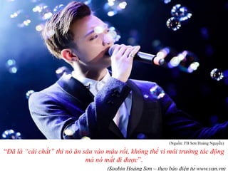 “Đã là “cái chất” thì nó ăn sâu vào máu rồi, không thể vì môi trường tác động
mà nó mất đi được”.
(Soobin Hoàng Sơn – theo báo điện tử www.yan.vn)
(Nguồn: FB Sơn Hoàng Nguyễn)
 