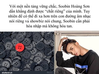 Với một nền tảng vững chắc, Soobin Hoàng Sơn
dần khẳng định được “chất riêng” của mình. Tuy
nhiên để có thể đi xa hơn trên con đường âm nhạc
nói riêng và showbiz nói chung, Soobin cần phải
hòa nhập mà không hòa tan.
 