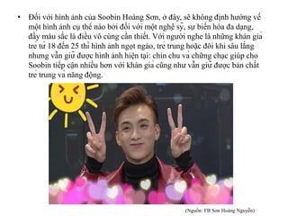 • Đối với hình ảnh của Soobin Hoàng Sơn, ở đây, sẽ không định hướng về
một hình ảnh cụ thể nào bởi đối với một nghệ sỹ, sự biến hóa đa dạng,
đầy màu sắc là điều vô cùng cần thiết. Với người nghe là những khán giả
trẻ từ 18 đến 25 thì hình ảnh ngọt ngào, trẻ trung hoặc đôi khi sâu lắng
nhưng vẫn giữ được hình ảnh hiện tại: chỉn chu và chững chạc giúp cho
Soobin tiếp cận nhiều hơn với khán giả cũng như vẫn giữ được bản chất
trẻ trung và năng động.
(Nguồn: FB Sơn Hoàng Nguyễn)
 