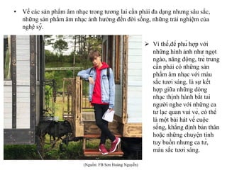• Về các sản phẩm âm nhạc trong tương lai cần phải đa dạng nhưng sâu sắc,
những sản phẩm âm nhạc ảnh hưởng đến đời sống, những trải nghiệm của
nghệ sỹ.
 Vì thế,để phù hợp với
những hình ảnh như ngọt
ngào, năng động, trẻ trung
cần phải có những sản
phẩm âm nhạc với màu
sắc tươi sáng, là sự kết
hợp giữa những dòng
nhạc thịnh hành bắt tai
người nghe với những ca
từ lạc quan vui vẻ, có thể
là một bài hát về cuộc
sống, khẳng định bản thân
hoặc những chuyện tình
tuy buồn nhưng ca từ,
màu sắc tươi sáng.
(Nguồn: FB Sơn Hoàng Nguyễn)
 