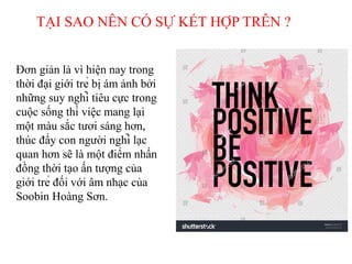 Đơn giản là vì hiện nay trong
thời đại giới trẻ bị ám ảnh bởi
những suy nghĩ tiêu cực trong
cuộc sống thì việc mang lại
một màu sắc tươi sáng hơn,
thúc đẩy con người nghĩ lạc
quan hơn sẽ là một điểm nhấn
đồng thời tạo ấn tượng của
giới trẻ đối với âm nhạc của
Soobin Hoàng Sơn.
TẠI SAO NÊN CÓ SỰ KẾT HỢP TRÊN ?
 