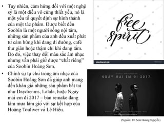• Tuy nhiên, cảm hứng đối với một nghệ
sỹ là một điều vô cùng thiết yếu, nó là
một yếu tố quyết định sự hình thành
của một tác phẩm. Được biết đến
Soobin là một người sống nội tâm,
những sản phẩm của anh đều xuất phát
từ cảm hứng khi đang đi đường, café
thư giãn hoặc thậm chí khi đang tắm.
Do đó, việc thay đổi màu sắc âm nhạc
nhưng vẫn phải giữ được “chất riêng”
của Soobin Hoàng Sơn.
• Chính sự tự chủ trong âm nhạc của
Soobin Hoàng Sơn đã giúp anh mang
đến khán giả những sản phẩm bắt tai
như Daydreams, Lalala, hoặc Ngày
mai em đi 2017 – bản remake đang
làm mưa làm gió với sự kết hợp của
Hoàng Touliver và Lê Hiếu.
(Nguồn: FB Sơn Hoàng Nguyễn)
 