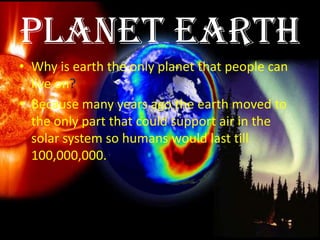 Planet earth
• Why is earth the only planet that people can
  live on?
• Because many years ago the earth moved to
  the only part that could support air in the
  solar system so humans would last till
  100,000,000.
 