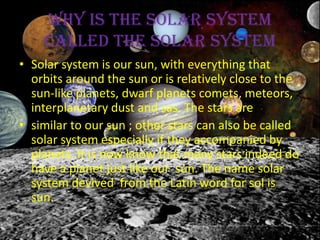 Why is the solar system
    called the solar system
• Solar system is our sun, with everything that
  orbits around the sun or is relatively close to the
  sun-like planets, dwarf planets comets, meteors,
  interplanetary dust and sas. The stars are
• similar to our sun ; other stars can also be called
  solar system especially if they accompanied by
  planets. It is now know that many stars indeed do
  have a planet just like our sun. The name solar
  system devived from the Latin word for sol is
  sun.
 