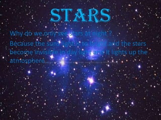 Stars
Why do we only see stars at night ?
Because the suns light is to bright and the stars
become invisible in day light and it lights up the
atmosphere .
 