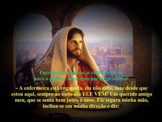 Parecendo surpreso, o velho virou-se  para o padre e disse com um largo sorriso: - A enfermeira está enganada, ela não sabe, mas desde que estou aqui, sempre ao meio-dia ELE VEM! Um querido amigo meu, que se senta bem junto a mim, Ele segura minha mão, inclina-se em minha direção e diz:  