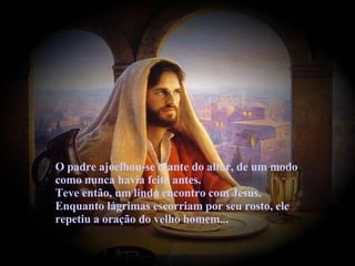 O padre ajoelhou-se diante do altar, de um modo como nunca havia feito antes.  Teve então, um lindo encontro com Jesus. Enquanto lágrimas escorriam por seu rosto, ele repetiu a oração do velho homem... 