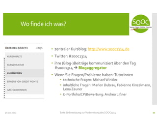 Wo finde ich was?

• zentraler Kursblog: http://www.sooc1314.de
• Twitter: #sooc1314
• ihre (Blog-)Beiträge kommuniziert über den Tag
#sooc1314  Blogaggregator
• Wenn Sie Fragen/Probleme haben: TutorInnen
• technische Fragen: Michael Winkler
• inhaltliche Fragen: Marlen Dubrau, Fabienne Kinzelmann,
Lena Zauner
• E-Portfolio/CP/Bewertung: Andrea Lißner

30.10.2013

Erste Onlinesitzung zur Vorbereitung des SOOC1314

22

 
