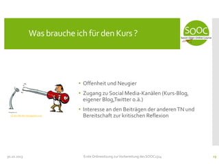 Was brauche ich für den Kurs ?

• Offenheit und Neugier
• Zugang zu Social Media-Kanälen (Kurs-Blog,
eigener Blog,Twitter o.ä.)
CC-BY-ND-NC hikingartist.com

30.10.2013

• Interesse an den Beiträgen der anderen TN und
Bereitschaft zur kritischen Reflexion

Erste Onlinesitzung zur Vorbereitung des SOOC1314

23

 