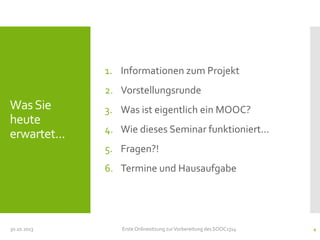 1. Informationen zum Projekt
2. Vorstellungsrunde

Was Sie
heute
erwartet...

3. Was ist eigentlich ein MOOC?
4. Wie dieses Seminar funktioniert...
5. Fragen?!
6. Termine und Hausaufgabe

30.10.2013

Erste Onlinesitzung zur Vorbereitung des SOOC1314

4

 