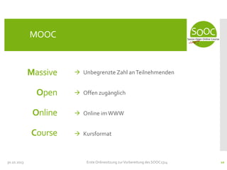 MOOC

Massive

 Unbegrenzte Zahl an Teilnehmenden

Open
Online

 Online im WWW

Course
30.10.2013

 Offen zugänglich

 Kursformat

Erste Onlinesitzung zur Vorbereitung des SOOC1314

10

 
