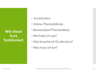 • Kursstruktur
• Online-Themenblöcke

Wie dieser
Kurs
funktioniert

• Binnenablauf Themenblock
• Wo finde ich was?

• Was brauche ich für den Kurs?
• Was muss ich tun?

30.10.2013

Erste Onlinesitzung zur Vorbereitung des SOOC1314

18

 