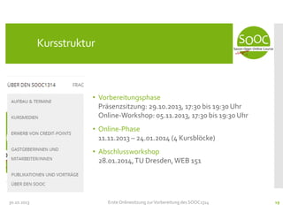 Kursstruktur

• Vorbereitungsphase
Präsenzsitzung: 29.10.2013, 17:30 bis 19:30 Uhr
Online-Workshop: 05.11.2013, 17:30 bis 19:30 Uhr
• Online-Phase
11.11.2013 – 24.01.2014 (4 Kursblöcke)
• Abschlussworkshop
28.01.2014, TU Dresden, WEB 151

30.10.2013

Erste Onlinesitzung zur Vorbereitung des SOOC1314

19

 