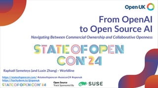 From OpenAI
to Open Source AI
Navigating Between Commercial Ownership and Collaborative Openness
https://stateofopencon.com/ #stateofopencon #soocon24 #openuk
https://hachyderm.io/@openuk
Raphaël Semeteys (and Luxin Zhang) - Worldline
 