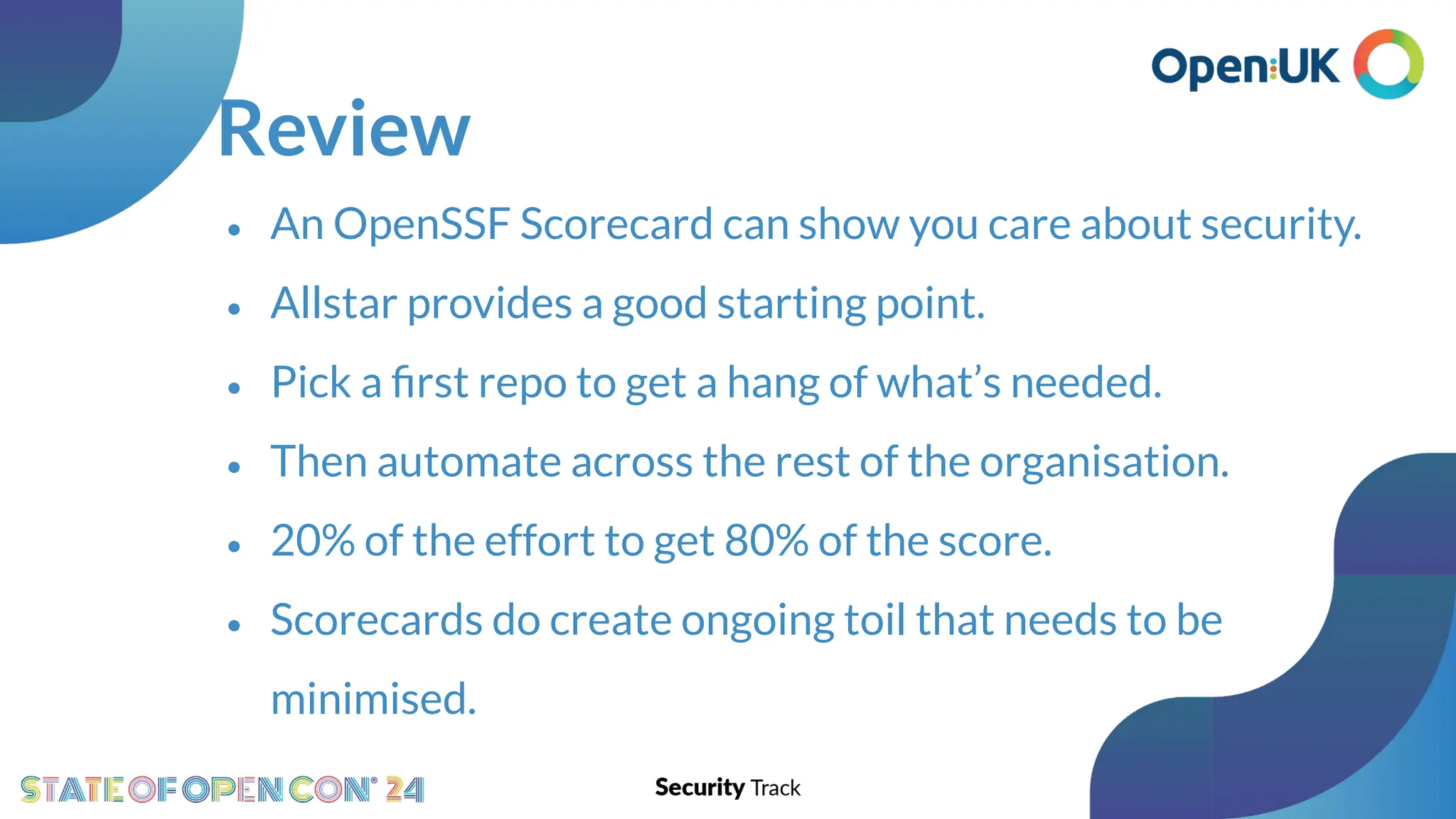 Review
• An OpenSSF Scorecard can show you care about security.
• Allstar provides a good starting point.
• Pick a ﬁrst repo to get a hang of what’s needed.
• Then automate across the rest of the organisation.
• 20% of the effort to get 80% of the score.
• Scorecards do create ongoing toil that needs to be
minimised.
 