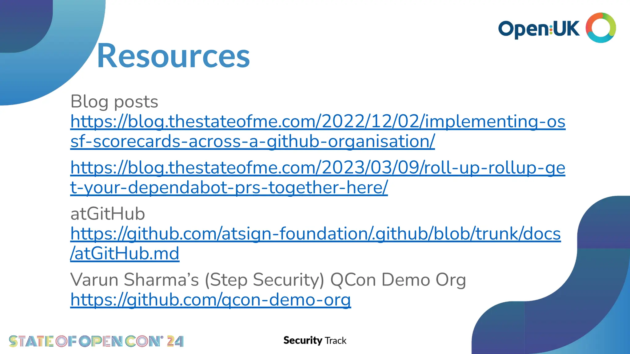 Resources
Blog posts
https://blog.thestateofme.com/2022/12/02/implementing-os
sf-scorecards-across-a-github-organisation/
https://blog.thestateofme.com/2023/03/09/roll-up-rollup-ge
t-your-dependabot-prs-together-here/
atGitHub
https://github.com/atsign-foundation/.github/blob/trunk/docs
/atGitHub.md
Varun Sharma’s (Step Security) QCon Demo Org
https://github.com/qcon-demo-org
 
