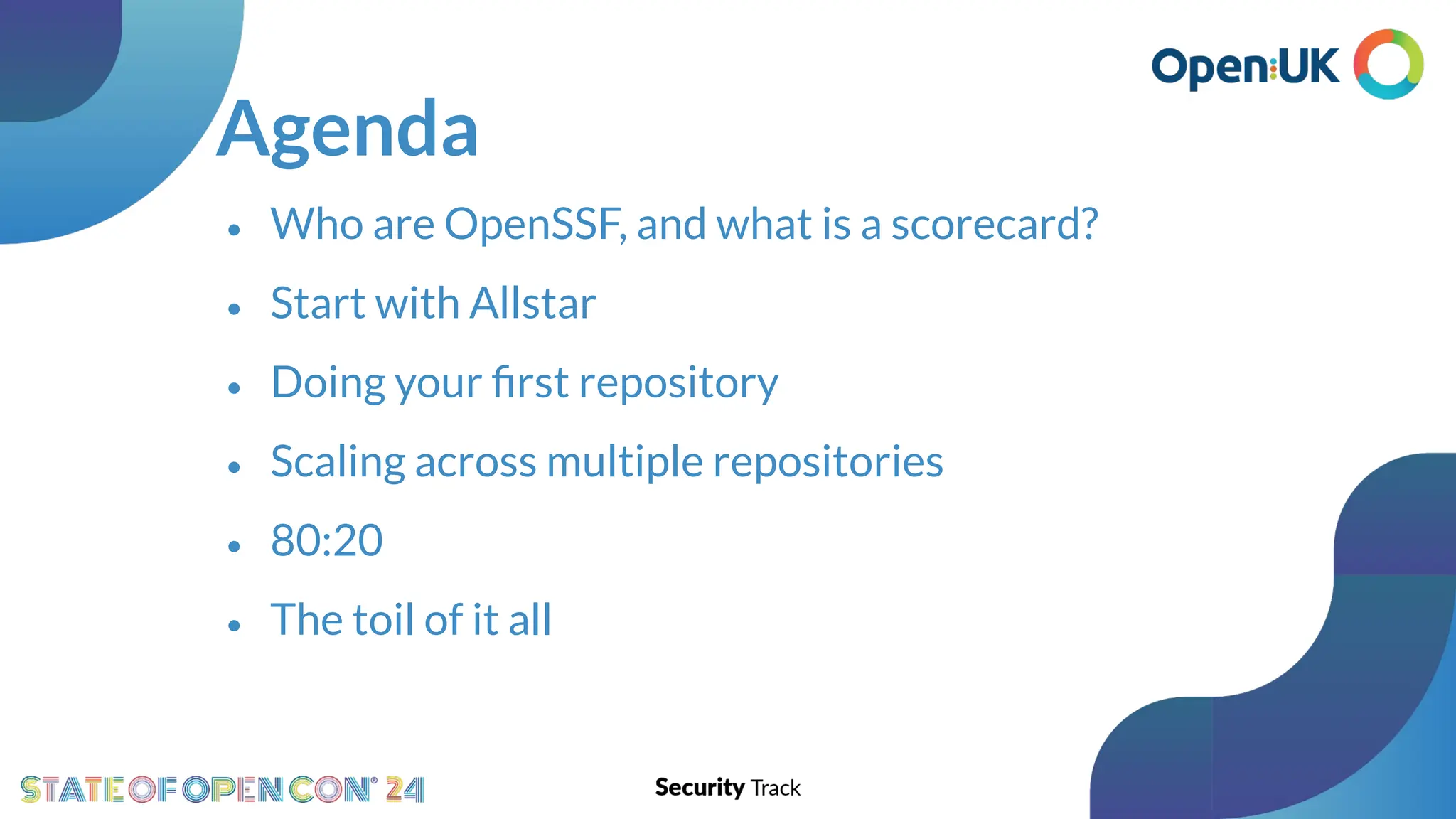 Agenda
• Who are OpenSSF, and what is a scorecard?
• Start with Allstar
• Doing your ﬁrst repository
• Scaling across multiple repositories
• 80:20
• The toil of it all
 