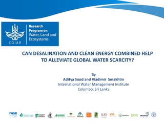 CAN DESALINATION AND CLEAN ENERGY COMBINED HELP
TO ALLEVIATE GLOBAL WATER SCARCITY?
By
Aditya Sood and Vladimir Smakhtin
International Water Management Institute
Colombo, Sri Lanka
 