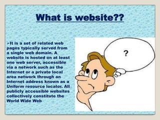 What is website??
It is a set of related web
pages typically served from
a single web domain. A
website is hosted on at least
one web server, accessible
via a network such as the
Internet or a private local
area network through an
Internet address known as a
Uniform resource locator. All
publicly accessible websites
collectively constitute the
World Wide Web
 