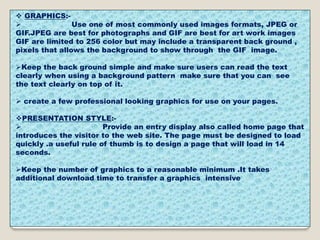  GRAPHICS:-
 Use one of most commonly used images formats, JPEG or
GIF.JPEG are best for photographs and GIF are best for art work images
GIF are limited to 256 color but may include a transparent back ground ,
pixels that allows the background to show through the GIF image.
Keep the back ground simple and make sure users can read the text
clearly when using a background pattern make sure that you can see
the text clearly on top of it.
 create a few professional looking graphics for use on your pages.
PRESENTATION STYLE:-
 Provide an entry display also called home page that
introduces the visitor to the web site. The page must be designed to load
quickly .a useful rule of thumb is to design a page that will load in 14
seconds.
Keep the number of graphics to a reasonable minimum .It takes
additional download time to transfer a graphics intensive
 