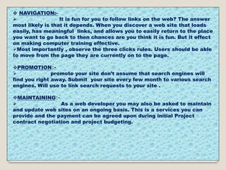  NAVIGATION:-
 It is fun for you to follow links on the web? The answer
most likely is that it depends. When you discover a web site that loads
easily, has meaningful links, and allows you to easily return to the place
you want to go back to then chances are you think it is fun. But it effect
on making computer training effective.
Most importantly , observe the three clicks rules. Users should be able
to move from the page they are currently on to the page.
PROMOTION:-
 promote your site don’t assume that search engines will
find you right away. Submit your site every few month to various search
engines. Will use to link search requests to your site .
MAINTAINING:-
 As a web developer you may also be asked to maintain
and update web sites on an ongoing basis. This is a services you can
provide and the payment can be agreed upon during initial Project
contract negotiation and project budgeting.
 