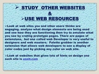  STUDY OTHER WEBSITES
&
USE WEB RESOURCES
Look at web sites you and other users thinks are
engaging. analyse what design elements are being used
and see how they are functioning then try to emulate what
you see by crating prototype pages. There are pages of
extensions, but one called web Developer is very useful to
designers and web masters. Palette grabber is another
extension that allows web developers to see a display of
color codes just by picking any color on web site.
Look at websites that gives lots of hints on design one
such site is useit.com
 