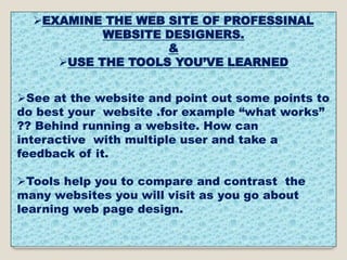 EXAMINE THE WEB SITE OF PROFESSINAL
WEBSITE DESIGNERS.
&
USE THE TOOLS YOU’VE LEARNED
See at the website and point out some points to
do best your website .for example “what works”
?? Behind running a website. How can
interactive with multiple user and take a
feedback of it.
Tools help you to compare and contrast the
many websites you will visit as you go about
learning web page design.
 