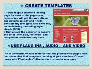  CREATE TEMPLATES
If you adopt a standard looking
page for most of the pages you
create. You will get the web site up
and running quickly and it will
consistently look good web sites may
be made using cascading style
sheets (CSS)
That allows the designer to specify
the color , font size, font type , and
many other attributes only once.
USE PLAUG-INS , AUDIO , AND VIDEO
It is wonderful to have features that the professional pages have
but remember that every one looking at your site doesn’t have
every new Plug-In. don’t discourage visitors to your page
 