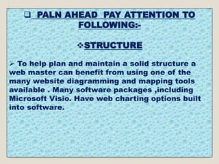  PALN AHEAD PAY ATTENTION TO
FOLLOWING:-
STRUCTURE
 To help plan and maintain a solid structure a
web master can benefit from using one of the
many website diagramming and mapping tools
available . Many software packages ,including
Microsoft Visio. Have web charting options built
into software.
 