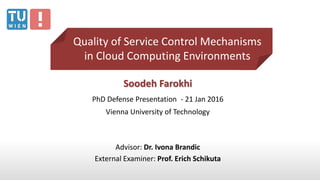 Soodeh Farokhi
PhD Defense Presentation - 21 Jan 2016
Vienna University of Technology
Advisor: Dr. Ivona Brandic
External Examiner: Prof. Erich Schikuta
Quality of Service Control Mechanisms
in Cloud Computing Environments
 