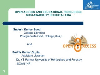 1
OPEN ACCESS AND EDUCATIONAL RESOURCES:
SUSTAINABILITY IN DIGITAL ERA
Sudesh Kumar Sood
College Librarian
Postgraduate Govt. College,Una,H.P
And
Sudhir Kumar Gupta
Assistant Librarian
Dr. YS Parmar University of Horticulture and Forestry
SOAN (HP)
 
