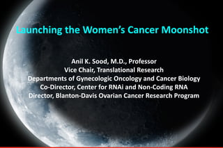 Launching the Women’s Cancer Moonshot
Anil K. Sood, M.D., Professor
Vice Chair, Translational Research
Departments of Gynecologic Oncology and Cancer Biology
Co-Director, Center for RNAi and Non-Coding RNA
Director, Blanton-Davis Ovarian Cancer Research Program
 