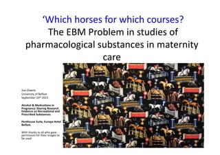  ‘Which	
  horses	
  for	
  which	
  courses?	
  
	
  The	
  EBM	
  Problem	
  in	
  studies	
  of	
  
pharmacological	
  substances	
  in	
  maternity	
  
care	
  	
  
Soo	
  Downe	
  
University	
  of	
  Belfast	
  
September	
  10th	
  2015	
  
	
  
Alcohol	
  &	
  Medica-ons	
  in	
  
Pregnancy:	
  Sharing	
  Research	
  
Evidence	
  on	
  Recrea-onal	
  and	
  
Prescribed	
  Substances.	
  
Penthouse	
  Suite,	
  Europa	
  Hotel	
  
Belfast.	
  
	
  
With	
  thanks	
  to	
  all	
  who	
  gave	
  
permission	
  for	
  their	
  images	
  to	
  
be	
  used	
  
 