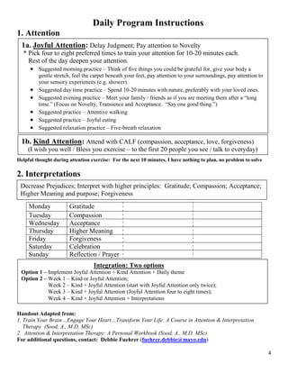 Daily Program Instructions
1. Attention
  1a. Joyful Attention: Delay Judgment; Pay attention to Novelty
  * Pick four to eight preferred times to train your attention for 10-20 minutes each.
    Rest of the day deepen your attention.
     • Suggested morning practice – Think of five things you could be grateful for, give your body a
         gentle stretch, feel the carpet beneath your feet, pay attention to your surroundings, pay attention to
         your sensory experiences (e.g. shower).
     •   Suggested day time practice – Spend 10-20 minutes with nature, preferably with your loved ones.
     •   Suggested evening practice – Meet your family / friends as if you are meeting them after a “long
         time.” (Focus on Novelty, Transience and Acceptance. “Say one good thing.”)
     •   Suggested practice – Attentive walking
     •   Suggested practice – Joyful eating
     •   Suggested relaxation practice – Five-breath relaxation

  1b. Kind Attention: Attend with CALF (compassion, acceptance, love, forgiveness)
     (I wish you well / Bless you exercise – to the first 20 people you see / talk to everyday)
Helpful thought during attention exercise: For the next 10 minutes, I have nothing to plan, no problem to solve

2. Interpretations
 Decrease Prejudices; Interpret with higher principles: Gratitude; Compassion; Acceptance;
 Higher Meaning and purpose; Forgiveness
     Monday            Gratitude
     Tuesday           Compassion
     Wednesday         Acceptance
     Thursday          Higher Meaning
     Friday            Forgiveness
     Saturday          Celebration
     Sunday            Reflection / Prayer
                                  Integration: Two options
 Option 1 – Implement Joyful Attention + Kind Attention + Daily theme
 Option 2 – Week 1 – Kind or Joyful Attention;
            Week 2 – Kind + Joyful Attention (start with Joyful Attention only twice);
            Week 3 – Kind + Joyful Attention (Joyful Attention four to eight times);
            Week 4 – Kind + Joyful Attention + Interpretations

Handout Adapted from:
1. Train Your Brain…Engage Your Heart…Transform Your Life: A Course in Attention & Interpretation
   Therapy (Sood, A., M.D. MSc)
2. Attention & Interpretation Therapy: A Personal Workbook (Sood, A., M.D. MSc)
For additional questions, contact: Debbie Fuehrer (fuehrer.debbie@mayo.edu)

                                                                                                                   4
 