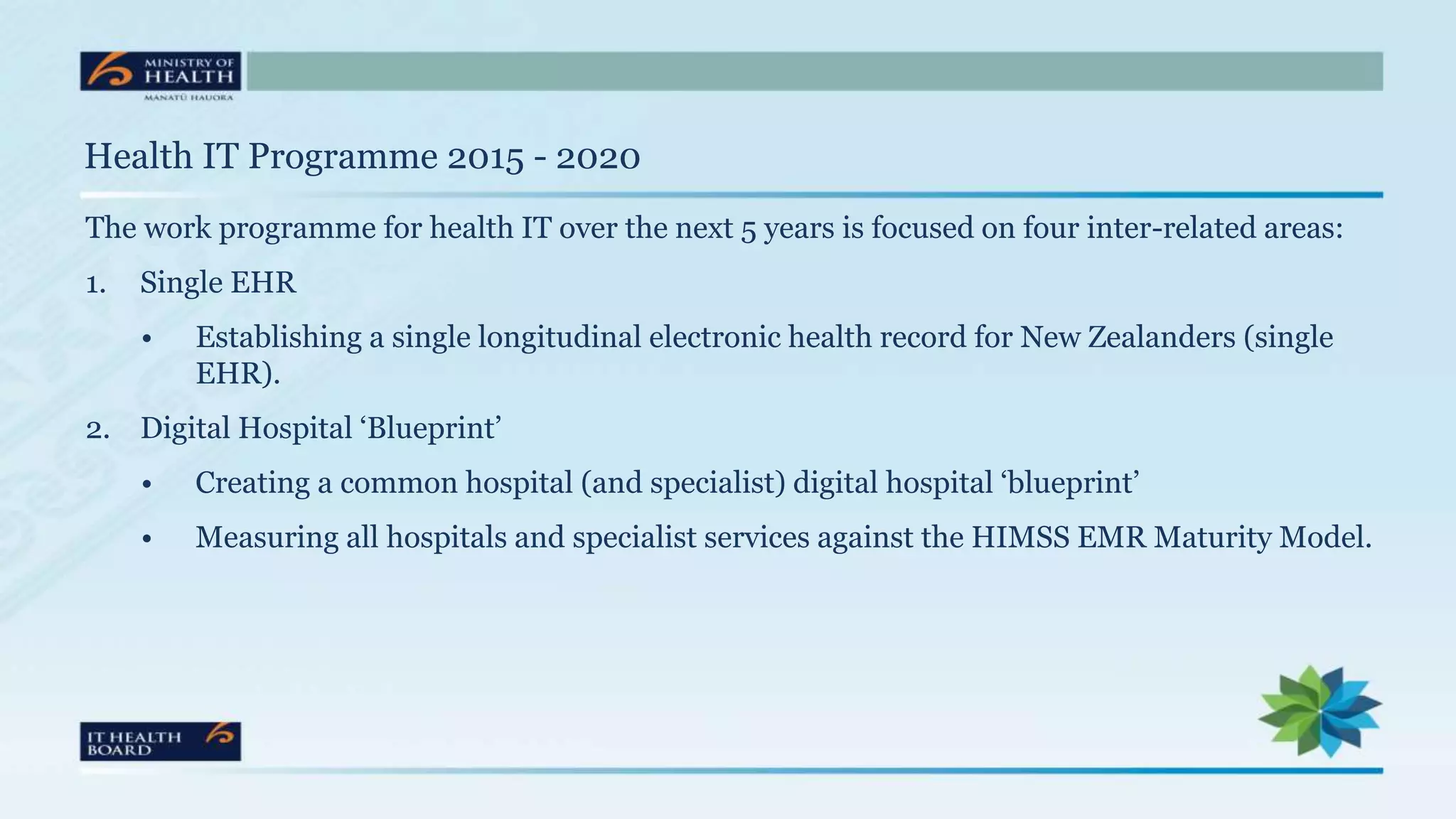 Health IT Programme 2015 - 2020
The work programme for health IT over the next 5 years is focused on four inter-related areas:
1. Single EHR
• Establishing a single longitudinal electronic health record for New Zealanders (single
EHR).
2. Digital Hospital ‘Blueprint’
• Creating a common hospital (and specialist) digital hospital ‘blueprint’
• Measuring all hospitals and specialist services against the HIMSS EMR Maturity Model.
 