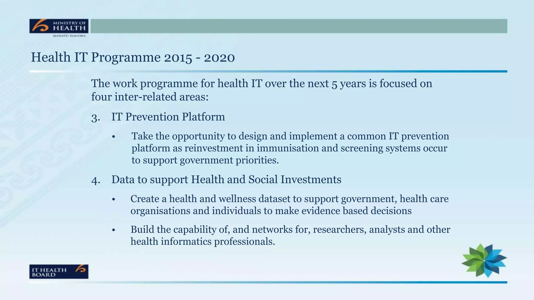 Health IT Programme 2015 - 2020
The work programme for health IT over the next 5 years is focused on
four inter-related areas:
3. IT Prevention Platform
• Take the opportunity to design and implement a common IT prevention
platform as reinvestment in immunisation and screening systems occur
to support government priorities.
4. Data to support Health and Social Investments
• Create a health and wellness dataset to support government, health care
organisations and individuals to make evidence based decisions
• Build the capability of, and networks for, researchers, analysts and other
health informatics professionals.
 