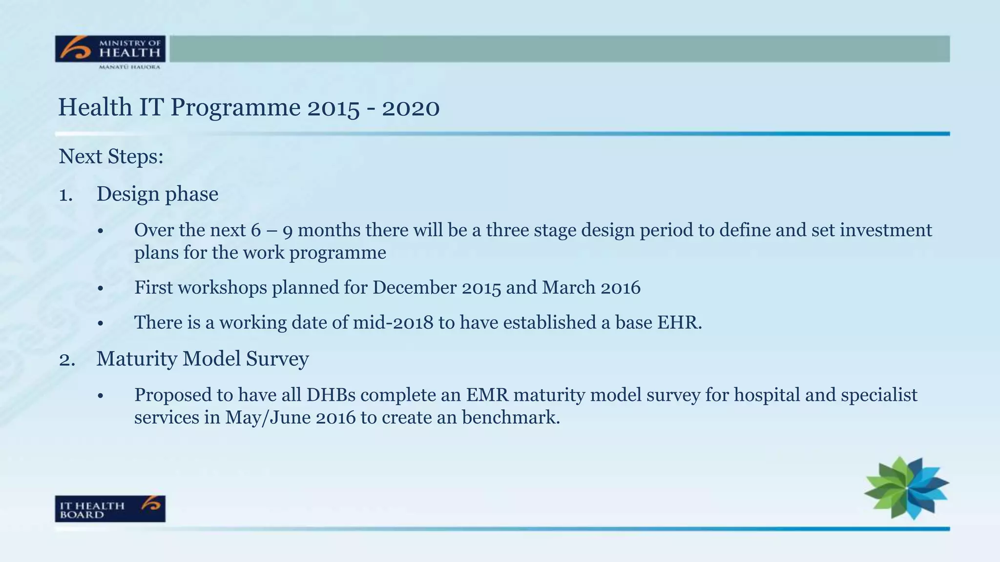 Health IT Programme 2015 - 2020
Next Steps:
1. Design phase
• Over the next 6 – 9 months there will be a three stage design period to define and set investment
plans for the work programme
• First workshops planned for December 2015 and March 2016
• There is a working date of mid-2018 to have established a base EHR.
2. Maturity Model Survey
• Proposed to have all DHBs complete an EMR maturity model survey for hospital and specialist
services in May/June 2016 to create an benchmark.
 